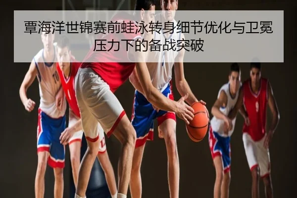 覃海洋世锦赛前蛙泳转身细节优化与卫冕压力下的备战突破