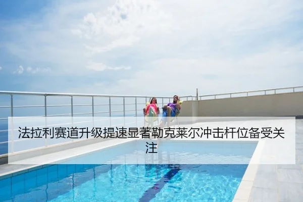 法拉利赛道升级提速显著勒克莱尔冲击杆位备受关注