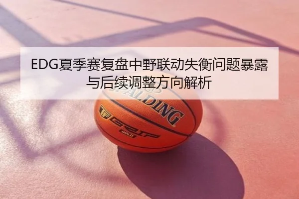 EDG夏季赛复盘中野联动失衡问题暴露与后续调整方向解析