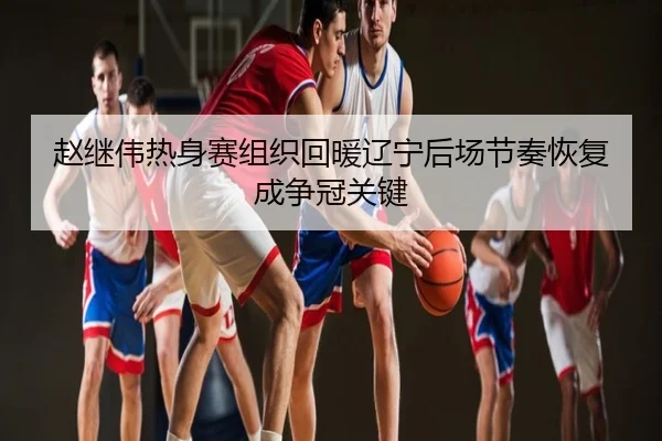 赵继伟热身赛组织回暖辽宁后场节奏恢复成争冠关键