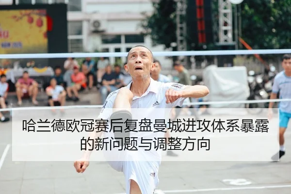哈兰德欧冠赛后复盘曼城进攻体系暴露的新问题与调整方向