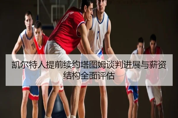 凯尔特人提前续约塔图姆谈判进展与薪资结构全面评估