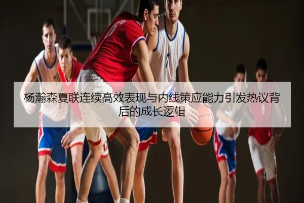 杨瀚森夏联连续高效表现与内线策应能力引发热议背后的成长逻辑